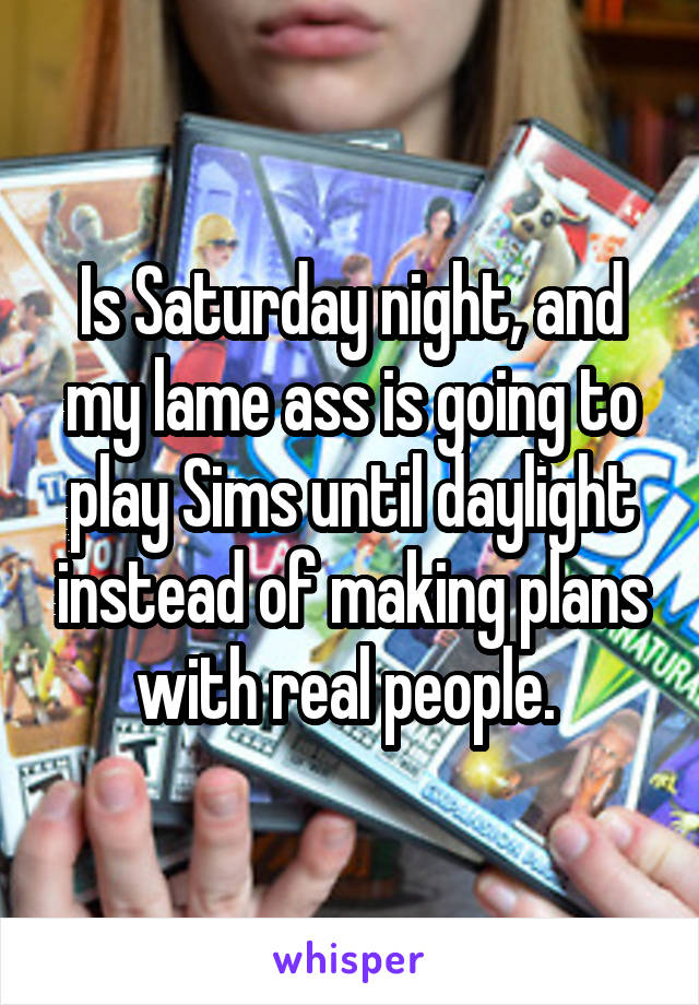Is Saturday night, and my lame ass is going to play Sims until daylight instead of making plans with real people. 