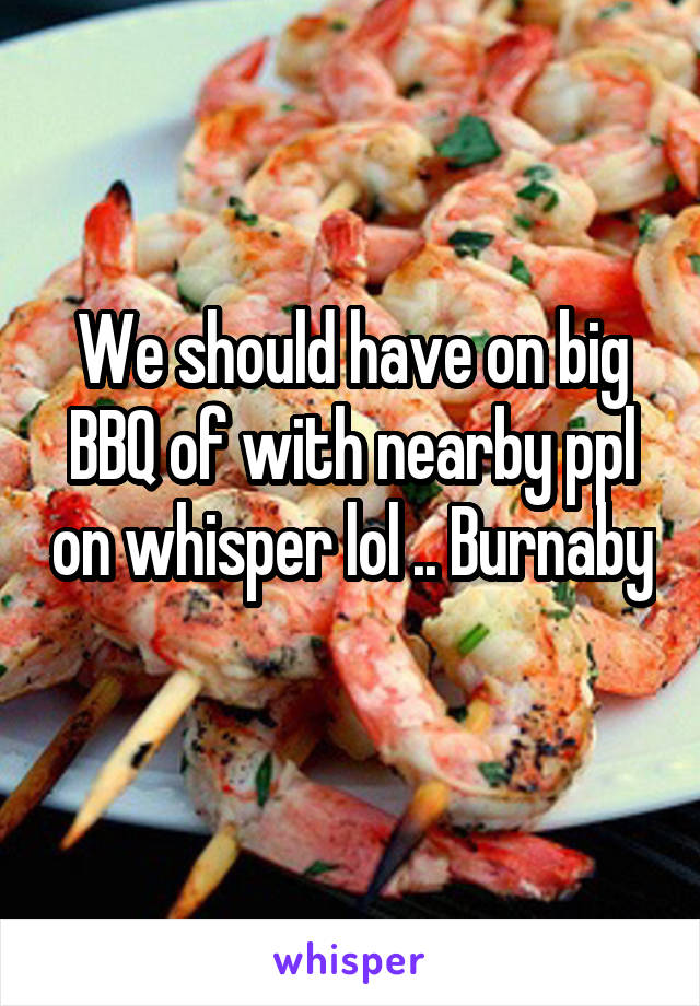 We should have on big BBQ of with nearby ppl on whisper lol .. Burnaby 