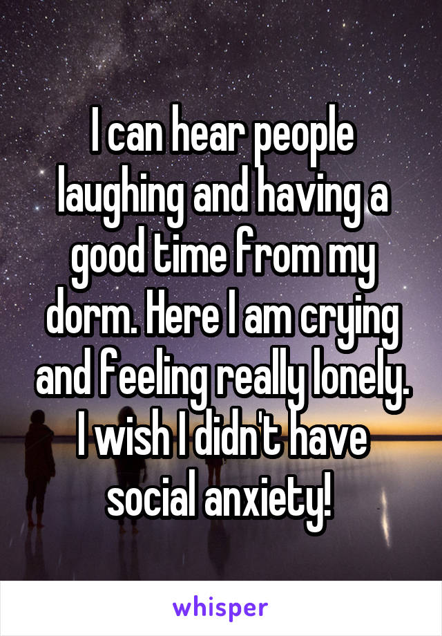 I can hear people laughing and having a good time from my dorm. Here I am crying and feeling really lonely. I wish I didn't have social anxiety! 