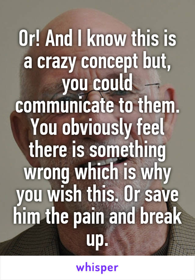 Or! And I know this is a crazy concept but, you could communicate to them. You obviously feel there is something wrong which is why you wish this. Or save him the pain and break up.