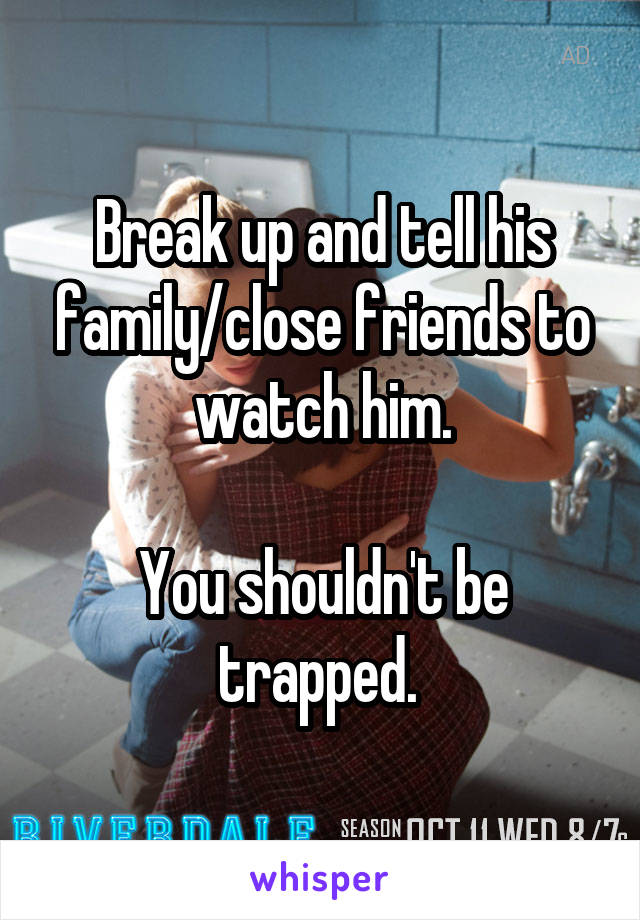 Break up and tell his family/close friends to watch him.

You shouldn't be trapped. 