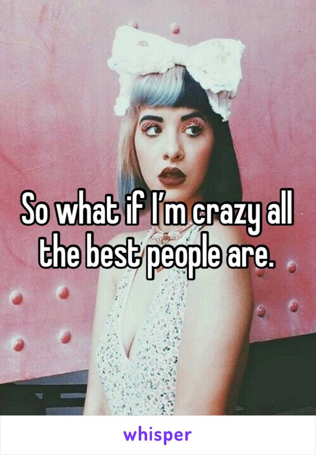 So what if I’m crazy all the best people are. 
