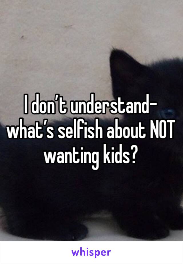 I don’t understand- what’s selfish about NOT wanting kids? 