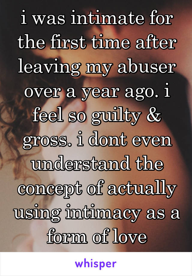 i was intimate for the first time after leaving my abuser over a year ago. i feel so guilty & gross. i dont even understand the concept of actually using intimacy as a form of love anymore. 