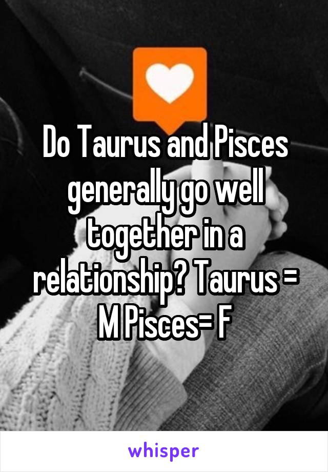 Do Taurus and Pisces generally go well together in a relationship? Taurus = M Pisces= F