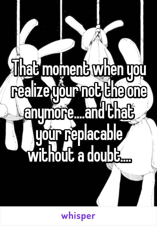 That moment when you realize your not the one anymore....and that your replacable without a doubt....