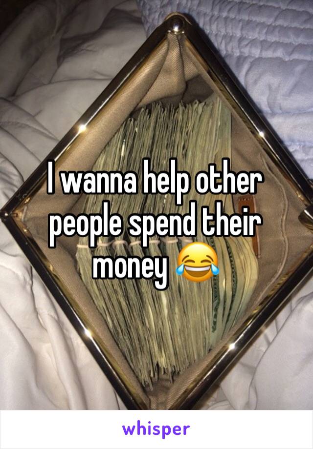 I wanna help other people spend their money 😂