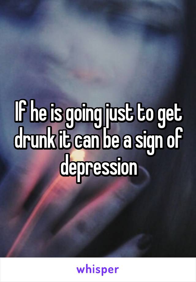 If he is going just to get drunk it can be a sign of depression