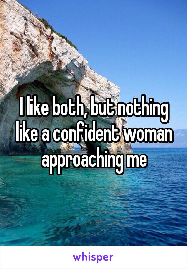 I like both, but nothing like a confident woman approaching me