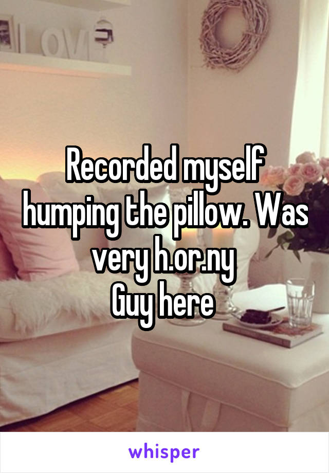 Recorded myself humping the pillow. Was very h.or.ny 
Guy here 