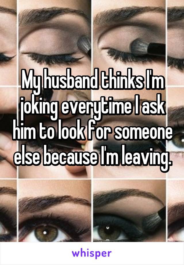 My husband thinks I'm joking everytime I ask him to look for someone else because I'm leaving. 