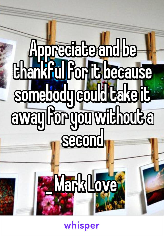 Appreciate and be thankful for it because somebody could take it away for you without a second

_ Mark Love 