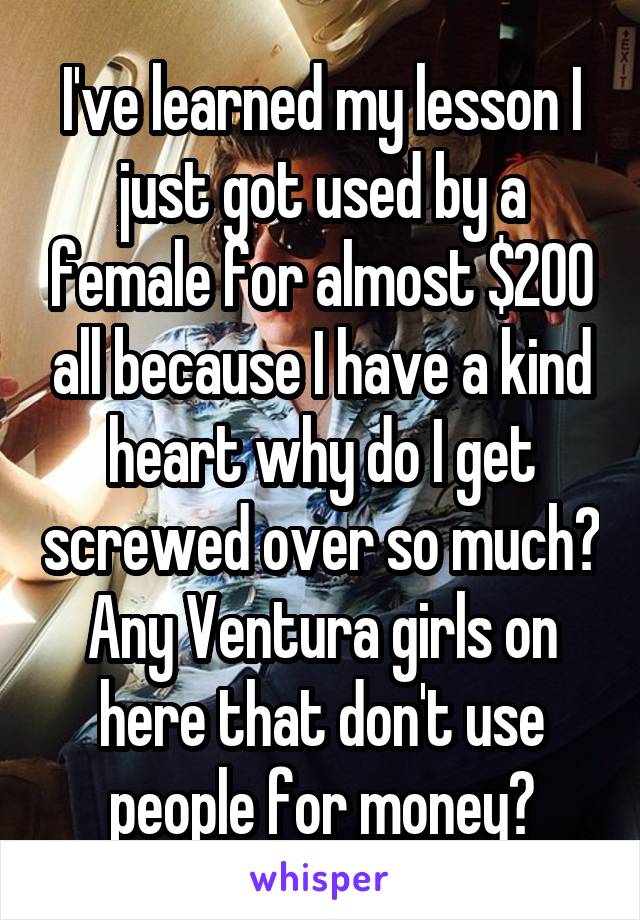 I've learned my lesson I just got used by a female for almost $200 all because I have a kind heart why do I get screwed over so much? Any Ventura girls on here that don't use people for money?