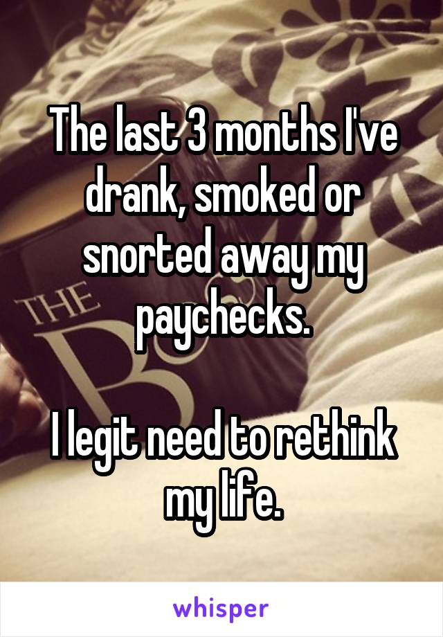 The last 3 months I've drank, smoked or snorted away my paychecks.

I legit need to rethink my life.