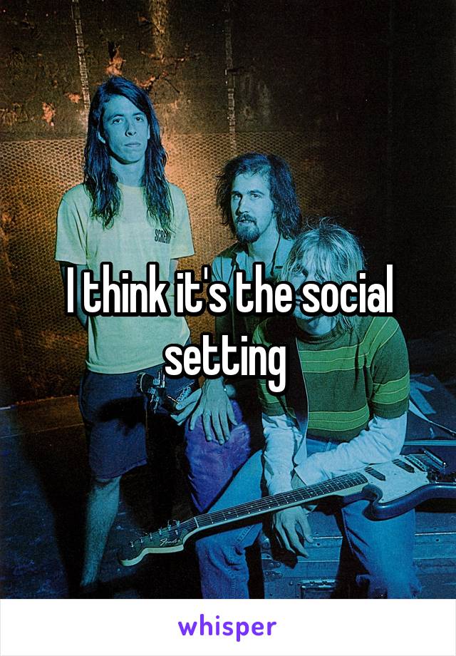 I think it's the social setting 