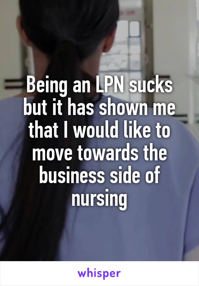 Being an LPN sucks but it has shown me that I would like to move towards the business side of nursing