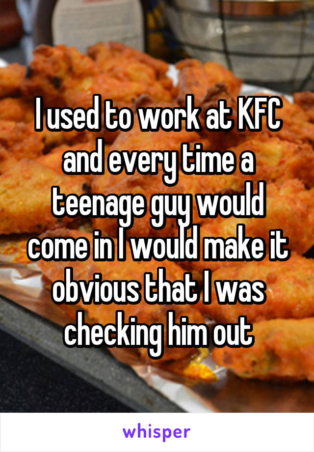 I used to work at KFC and every time a teenage guy would come in I would make it obvious that I was checking him out