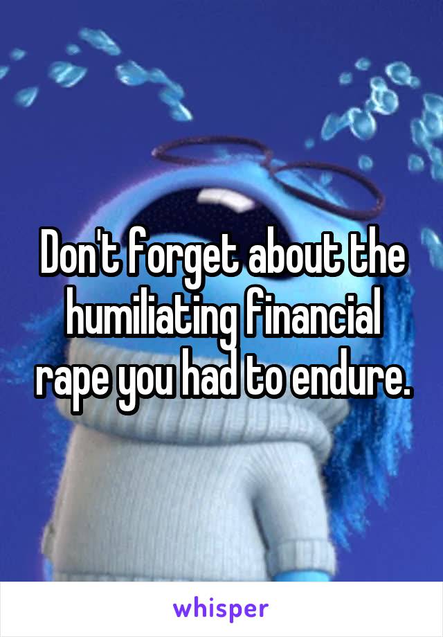 Don't forget about the humiliating financial rape you had to endure.