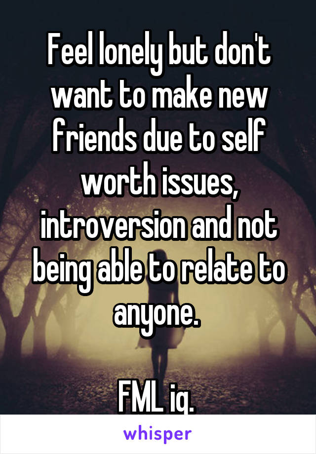 Feel lonely but don't want to make new friends due to self worth issues, introversion and not being able to relate to anyone. 

FML ig. 