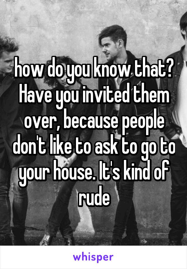 how do you know that? Have you invited them over, because people don't like to ask to go to your house. It's kind of rude