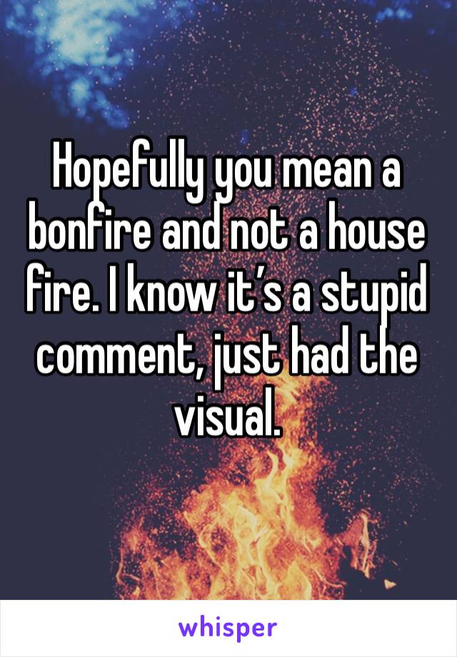 Hopefully you mean a bonfire and not a house fire. I know it’s a stupid comment, just had the visual.