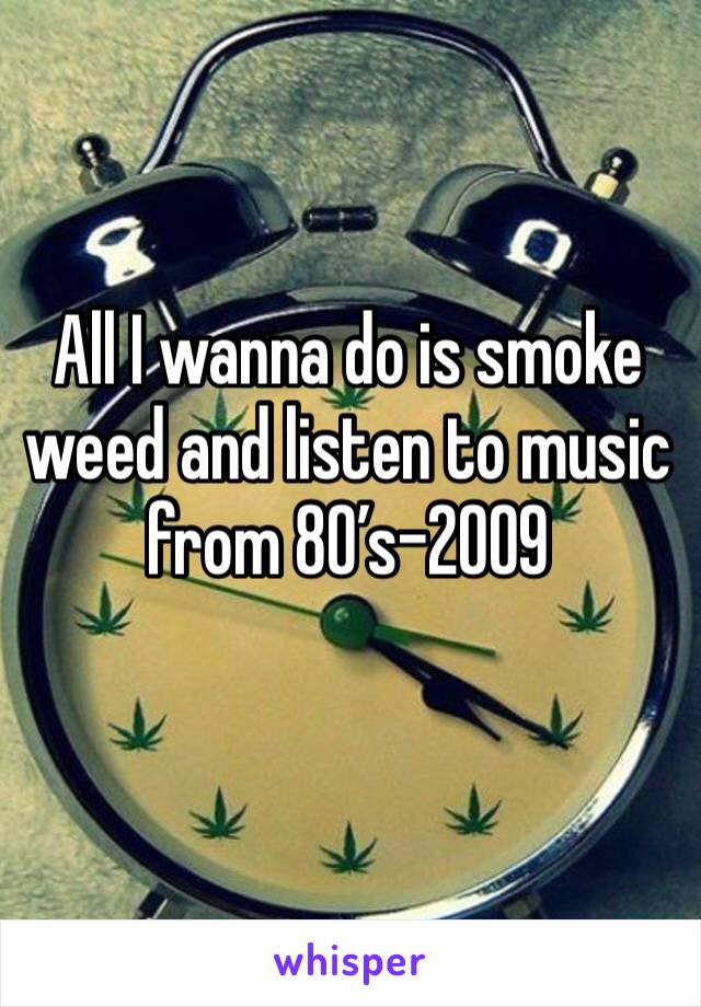 All I wanna do is smoke weed and listen to music from 80’s-2009
