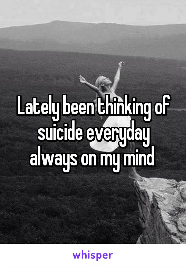Lately been thinking of suicide everyday always on my mind 