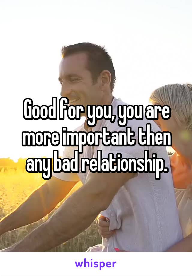 Good for you, you are more important then any bad relationship.