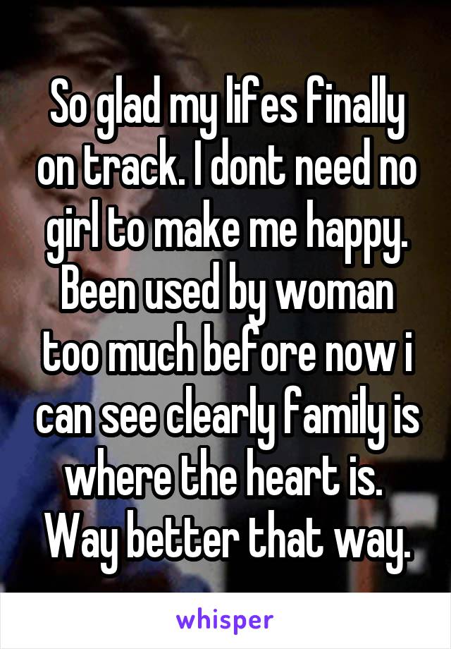So glad my lifes finally on track. I dont need no girl to make me happy. Been used by woman too much before now i can see clearly family is where the heart is. 
Way better that way.