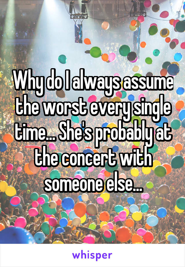 Why do I always assume the worst every single time... She's probably at the concert with someone else...