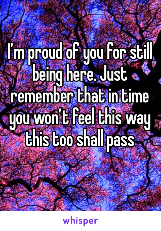 I’m proud of you for still being here. Just remember that in time you won’t feel this way this too shall pass 