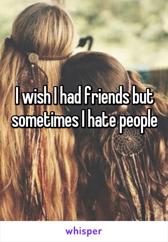 I wish I had friends but sometimes I hate people 