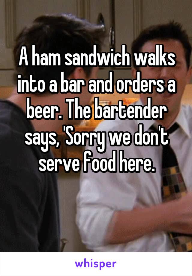 A ham sandwich walks into a bar and orders a beer. The bartender says, 'Sorry we don't serve food here.

