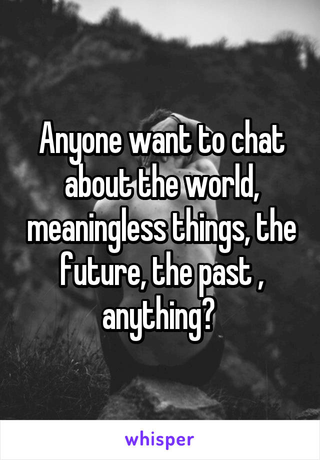Anyone want to chat about the world, meaningless things, the future, the past , anything? 