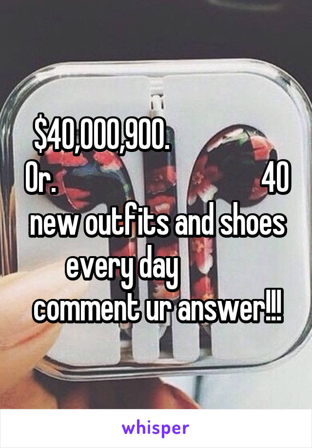 $40,000,900.                    Or.                                   40 new outfits and shoes every day             comment ur answer!!!