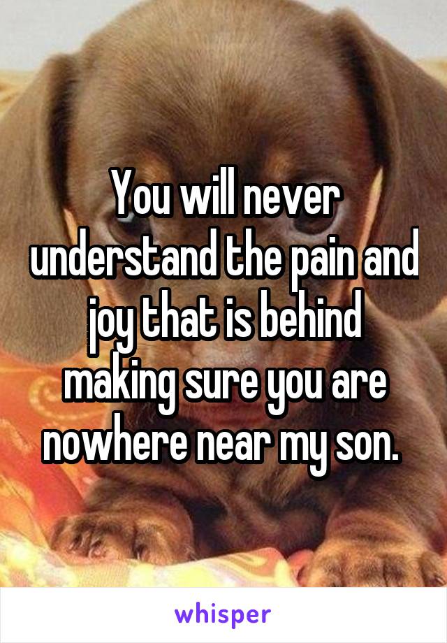 You will never understand the pain and joy that is behind making sure you are nowhere near my son. 