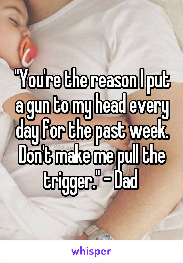 "You're the reason I put a gun to my head every day for the past week. Don't make me pull the trigger." - Dad 