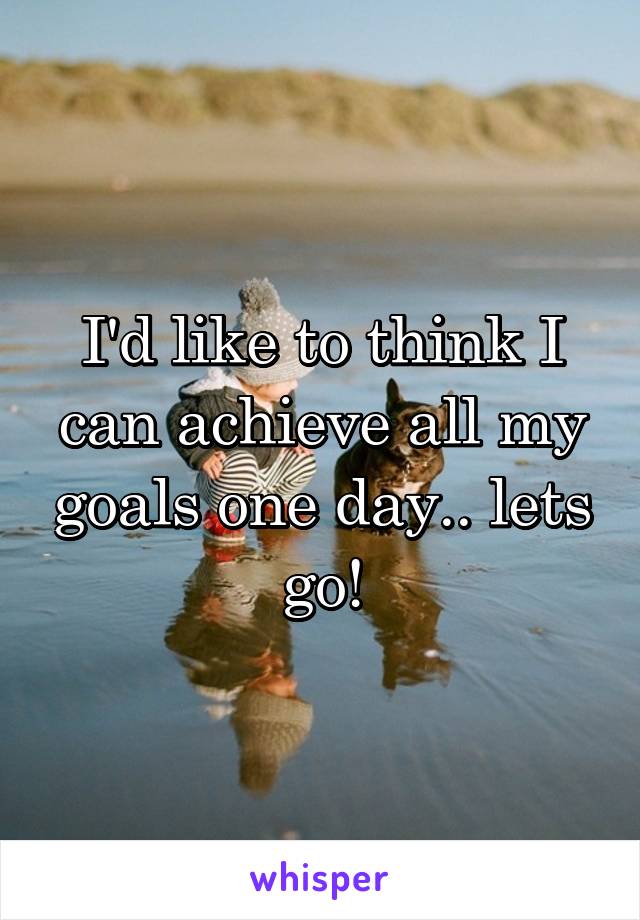 I'd like to think I can achieve all my goals one day.. lets go!