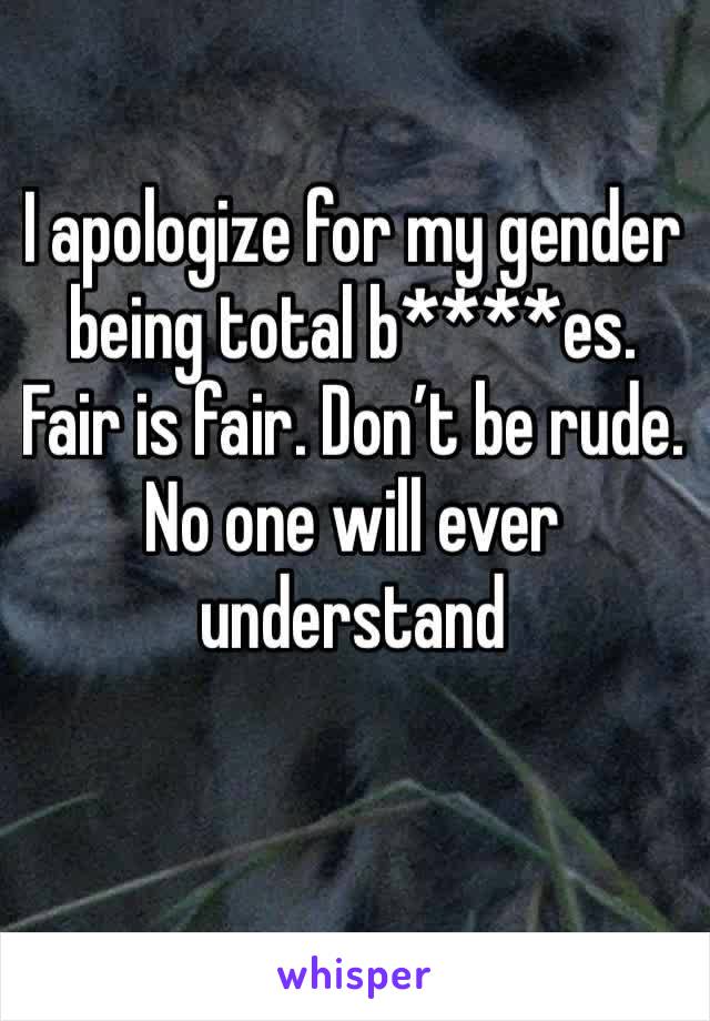 I apologize for my gender being total b****es. Fair is fair. Don’t be rude. No one will ever understand 