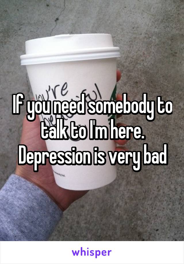 If you need somebody to talk to I'm here. Depression is very bad