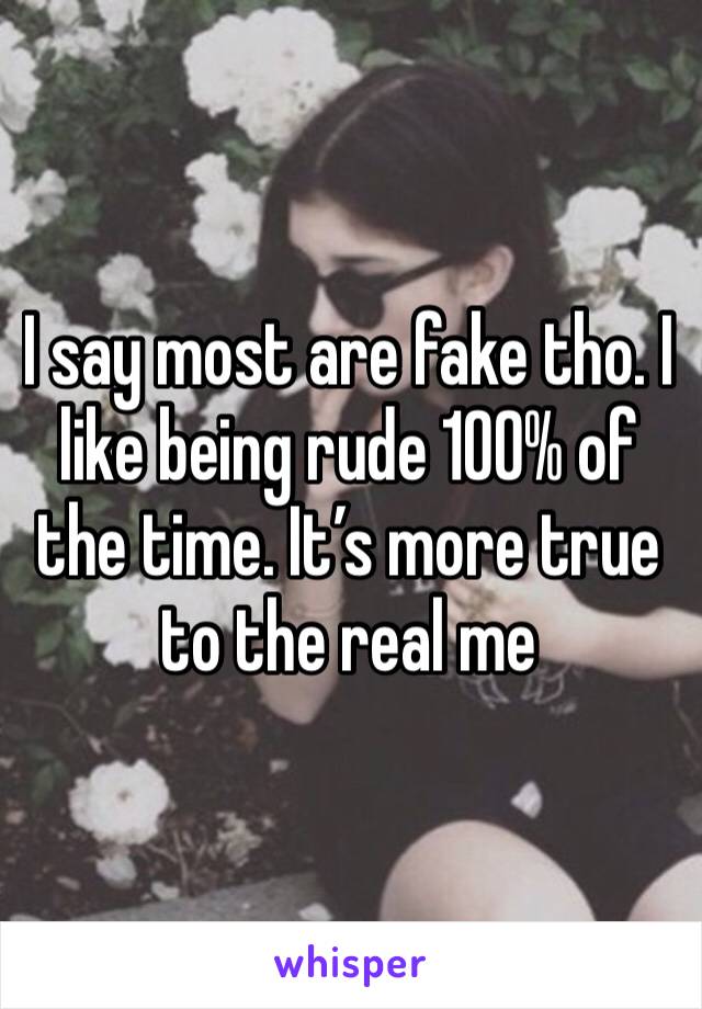 I say most are fake tho. I like being rude 100% of the time. It’s more true to the real me 