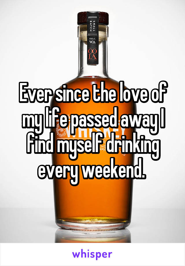 Ever since the love of my life passed away I find myself drinking every weekend. 