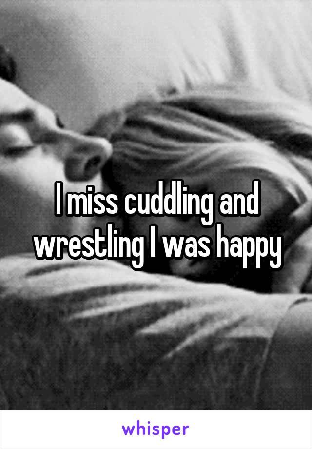 I miss cuddling and wrestling I was happy