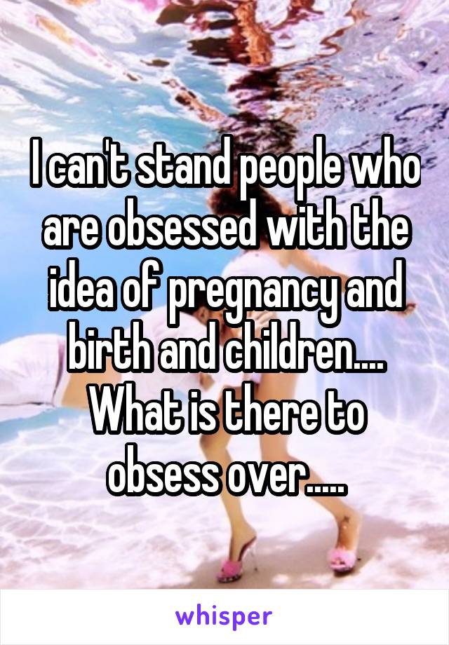 I can't stand people who are obsessed with the idea of pregnancy and birth and children....
What is there to obsess over.....