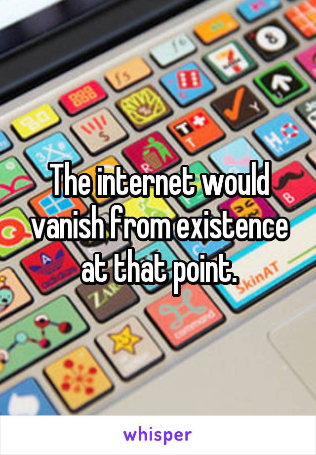The internet would vanish from existence at that point.