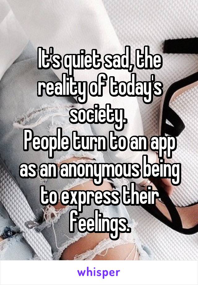 It's quiet sad, the reality of today's society. 
People turn to an app as an anonymous being to express their feelings.