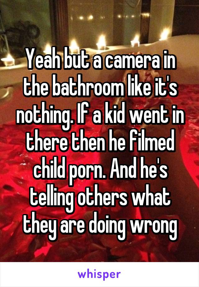 Yeah but a camera in the bathroom like it's nothing. If a kid went in there then he filmed child porn. And he's telling others what they are doing wrong