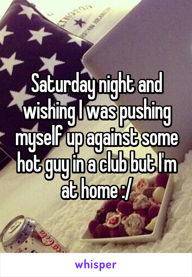 Saturday night and wishing I was pushing myself up against some hot guy in a club but I'm at home :/