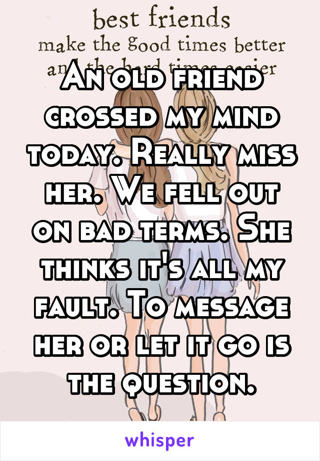 An old friend crossed my mind today. Really miss her. We fell out on bad terms. She thinks it's all my fault. To message her or let it go is the question.