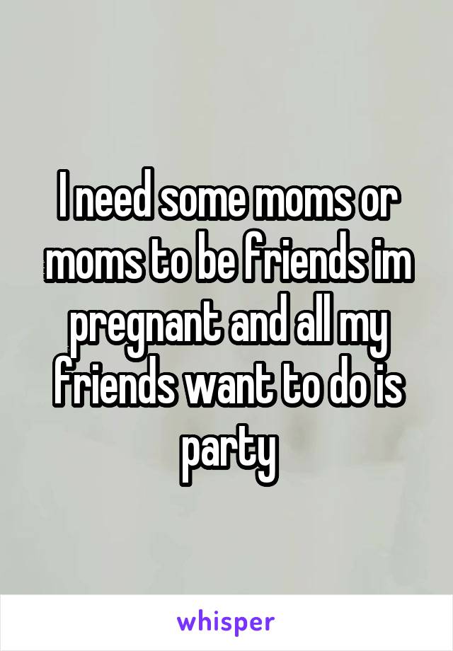 I need some moms or moms to be friends im pregnant and all my friends want to do is party